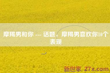 摩羯男和你 --- 话题，摩羯男喜欢你10个表现