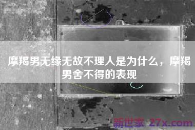 摩羯男无缘无故不理人是为什么，摩羯男舍不得的表现