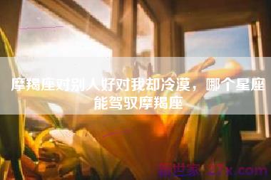 摩羯座对别人好对我却冷漠，哪个星座能驾驭摩羯座
