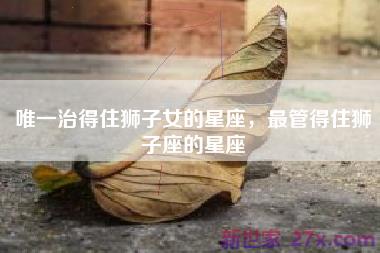 唯一治得住狮子女的星座，最管得住狮子座的星座