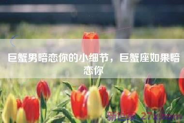 巨蟹男暗恋你的小细节，巨蟹座如果暗恋你