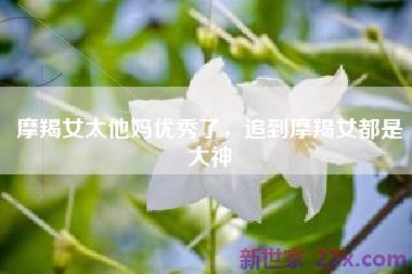 摩羯女太他妈优秀了，追到摩羯女都是大神