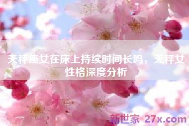 天秤座女在床上持续时间长吗，天秤女性格深度分析