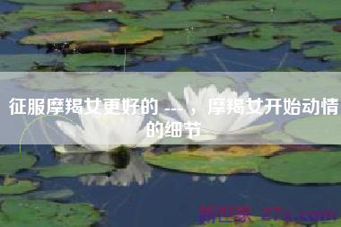 征服摩羯女更好的 --- ，摩羯女开始动情的细节