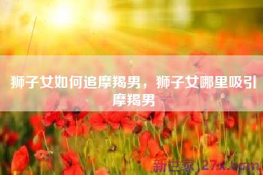 狮子女如何追摩羯男，狮子女哪里吸引摩羯男