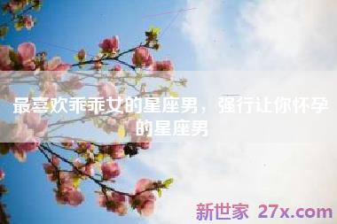 最喜欢乖乖女的星座男，强行让你怀孕的星座男