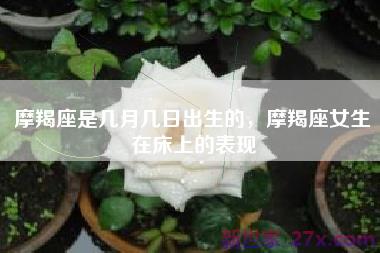 摩羯座是几月几日出生的，摩羯座女生在床上的表现