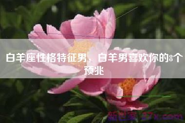 白羊座性格特征男，白羊男喜欢你的8个预兆