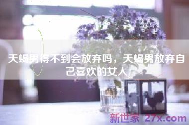 天蝎男得不到会放弃吗，天蝎男放弃自己喜欢的女人