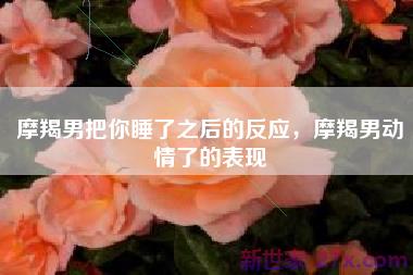 摩羯男把你睡了之后的反应，摩羯男动情了的表现