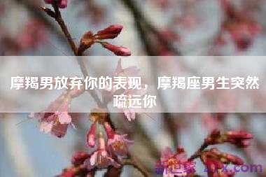 摩羯男放弃你的表现，摩羯座男生突然疏远你
