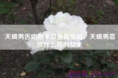 天蝎男舌吻射手女是真爱吗，天蝎男喜欢什么样的女生