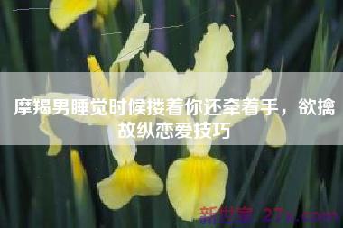 摩羯男睡觉时候搂着你还牵着手，欲擒故纵恋爱技巧