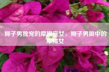 狮子男独宠的摩羯座女，狮子男眼中的摩羯女